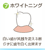 ⑦ホワイトニング / 白い歯が笑顔を変える削らずに歯を白く出来ます